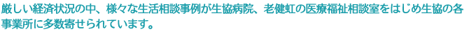 厳しい経済状況の中、様々な生活相談事例が生協病院、老健虹の医療福祉相談室をはじめ生協の各事業所に多数寄せられています。
