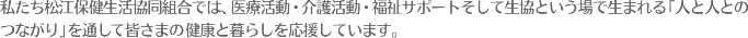 私たち生協保健協同組合では、医療活動・介護活動・福祉サポートそして生協という場で生まれる「人と人とのつながり」を通して皆さまの健康と暮らしを応援しています。