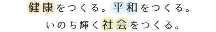 健康をつくる。平和をつくる。いのち輝く社会をつくる。